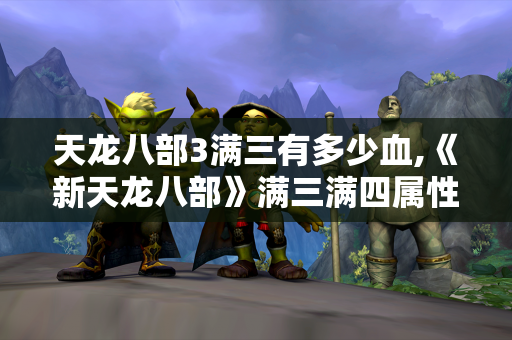 天龙八部3满三有多少血,《新天龙八部》满三满四属性详解  第1张