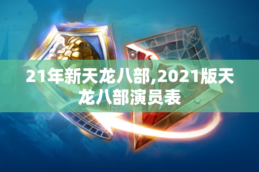 21年新天龙八部,2021版天龙八部演员表  第1张